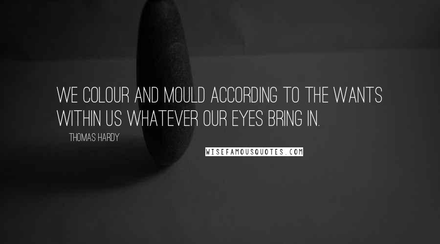 Thomas Hardy Quotes: We colour and mould according to the wants within us whatever our eyes bring in.