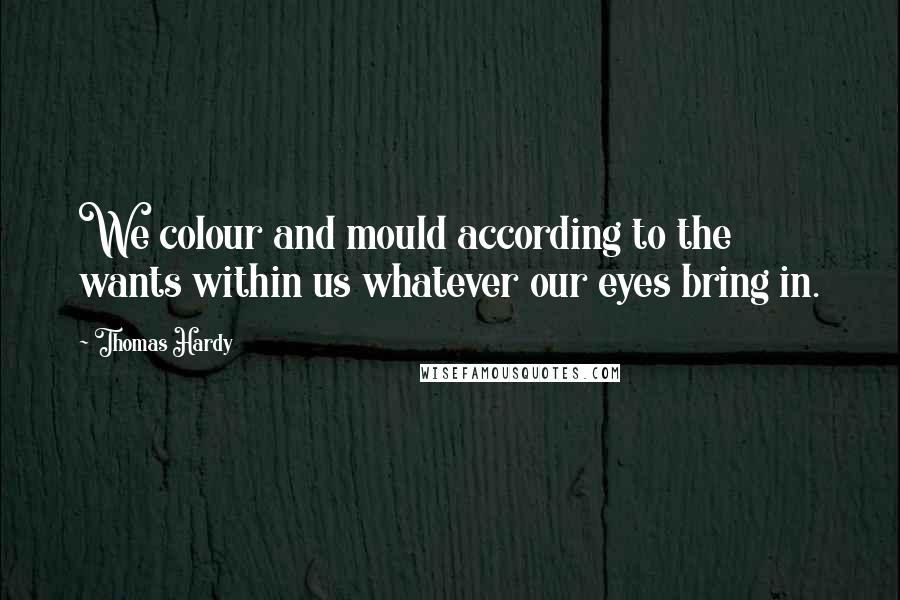 Thomas Hardy Quotes: We colour and mould according to the wants within us whatever our eyes bring in.