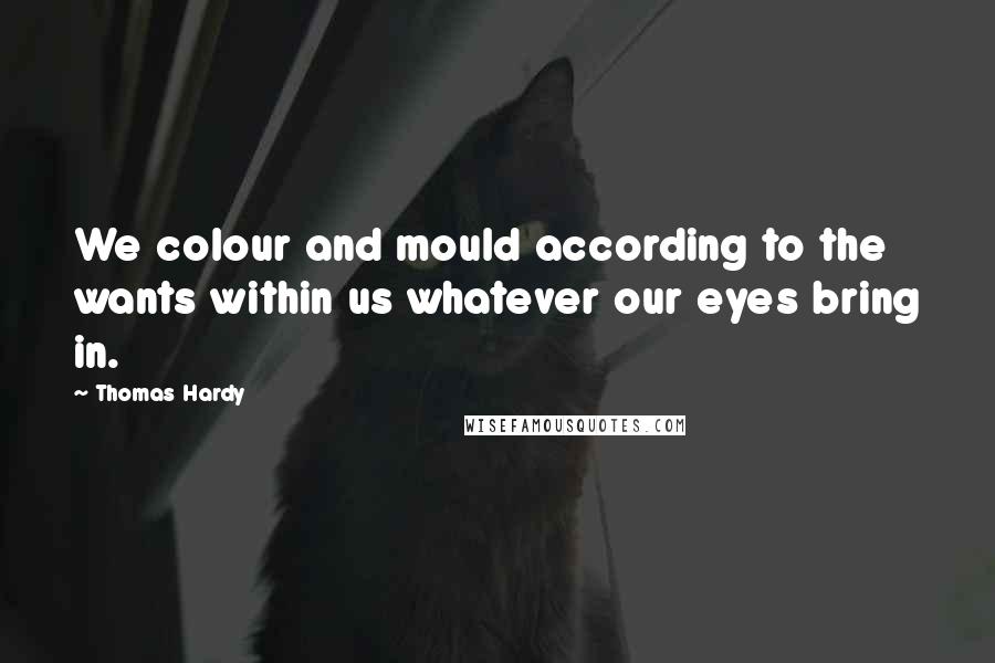 Thomas Hardy Quotes: We colour and mould according to the wants within us whatever our eyes bring in.
