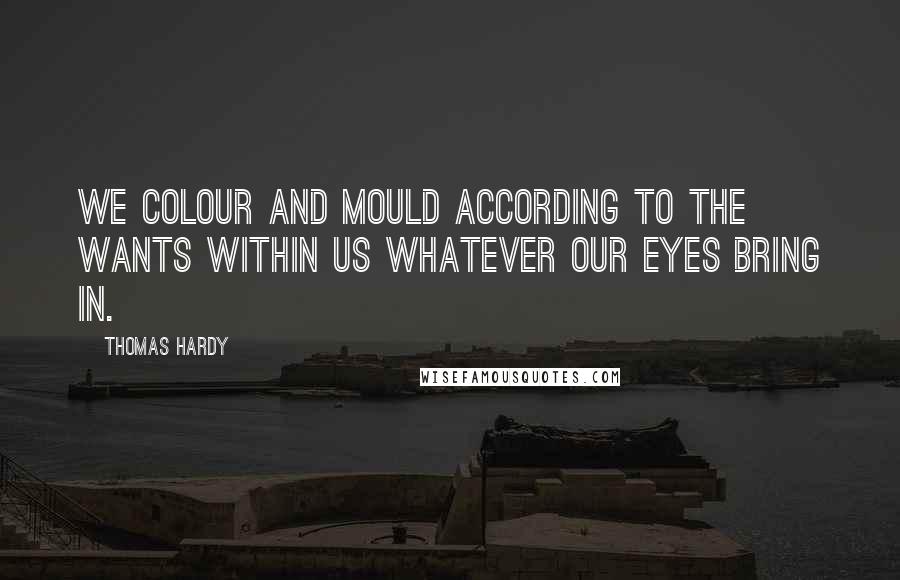 Thomas Hardy Quotes: We colour and mould according to the wants within us whatever our eyes bring in.