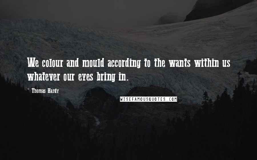Thomas Hardy Quotes: We colour and mould according to the wants within us whatever our eyes bring in.