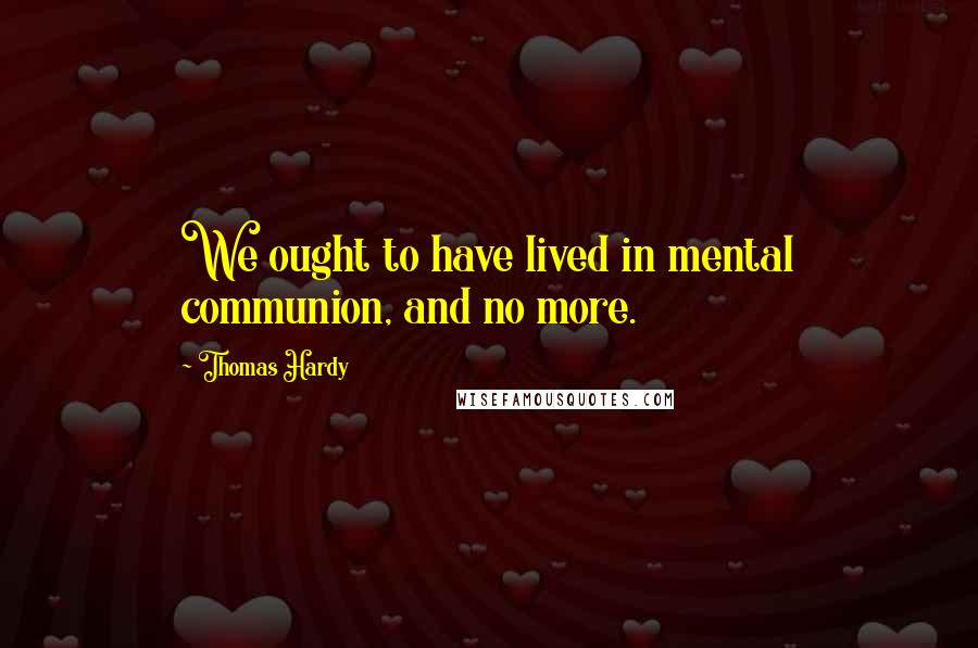 Thomas Hardy Quotes: We ought to have lived in mental communion, and no more.