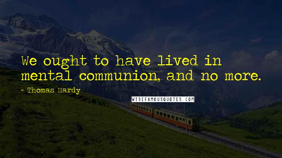 Thomas Hardy Quotes: We ought to have lived in mental communion, and no more.