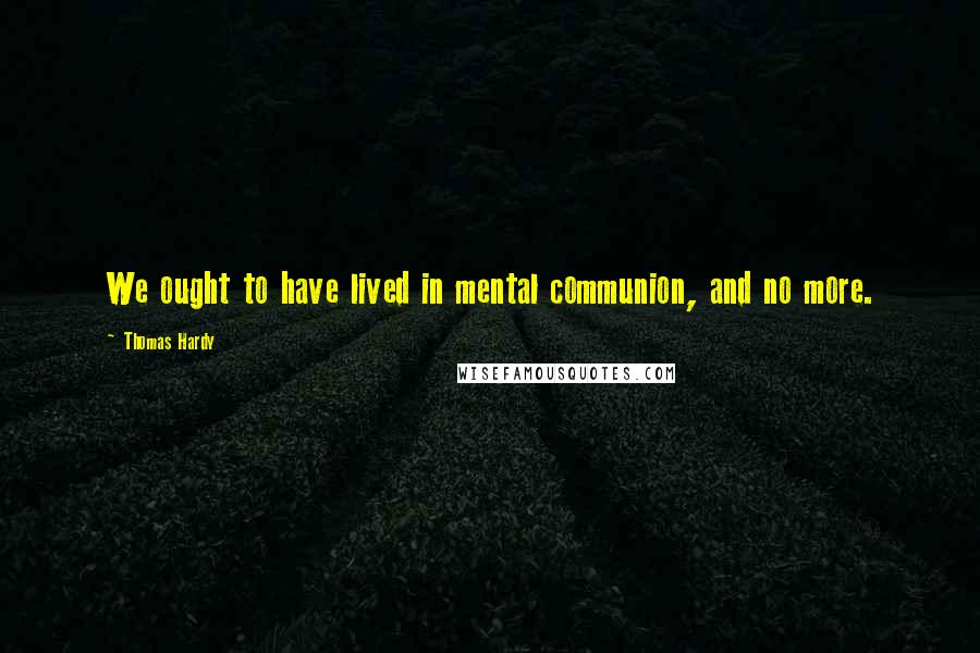Thomas Hardy Quotes: We ought to have lived in mental communion, and no more.