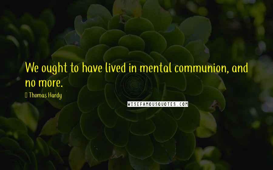 Thomas Hardy Quotes: We ought to have lived in mental communion, and no more.