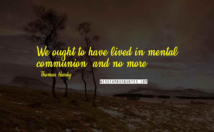 Thomas Hardy Quotes: We ought to have lived in mental communion, and no more.