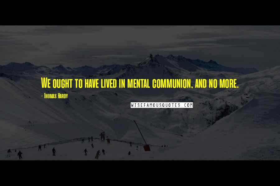 Thomas Hardy Quotes: We ought to have lived in mental communion, and no more.