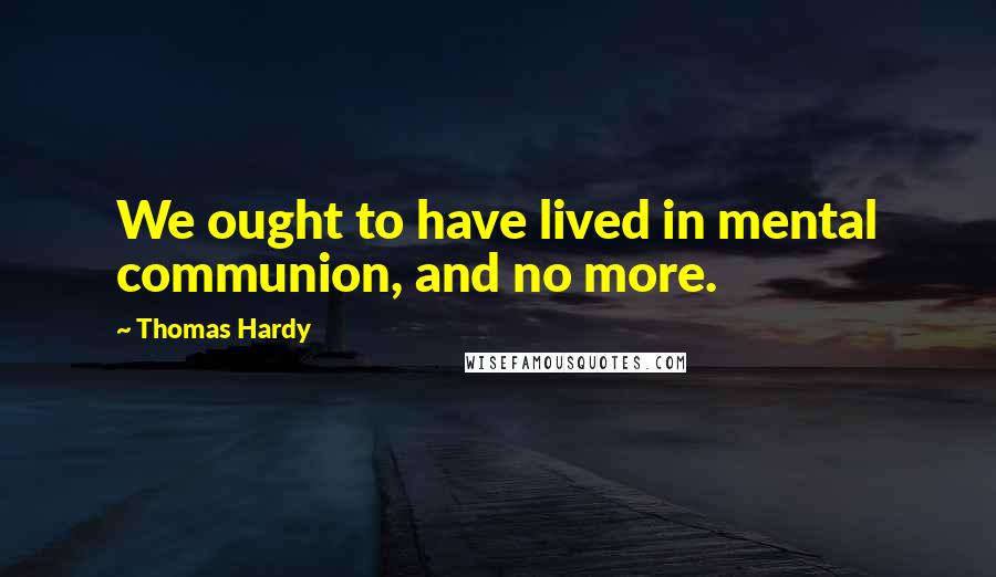 Thomas Hardy Quotes: We ought to have lived in mental communion, and no more.