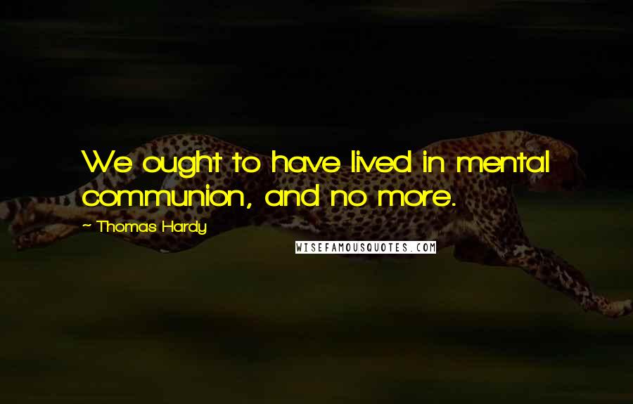 Thomas Hardy Quotes: We ought to have lived in mental communion, and no more.