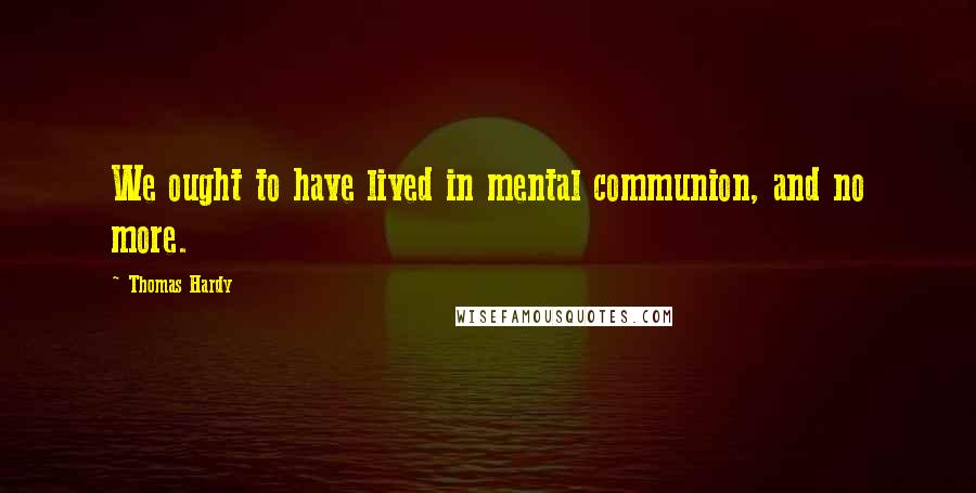 Thomas Hardy Quotes: We ought to have lived in mental communion, and no more.