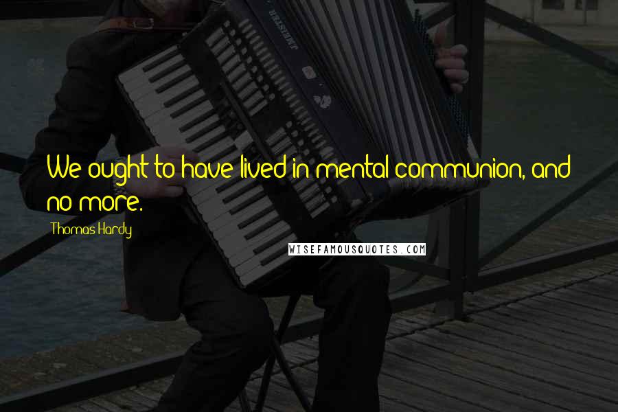 Thomas Hardy Quotes: We ought to have lived in mental communion, and no more.