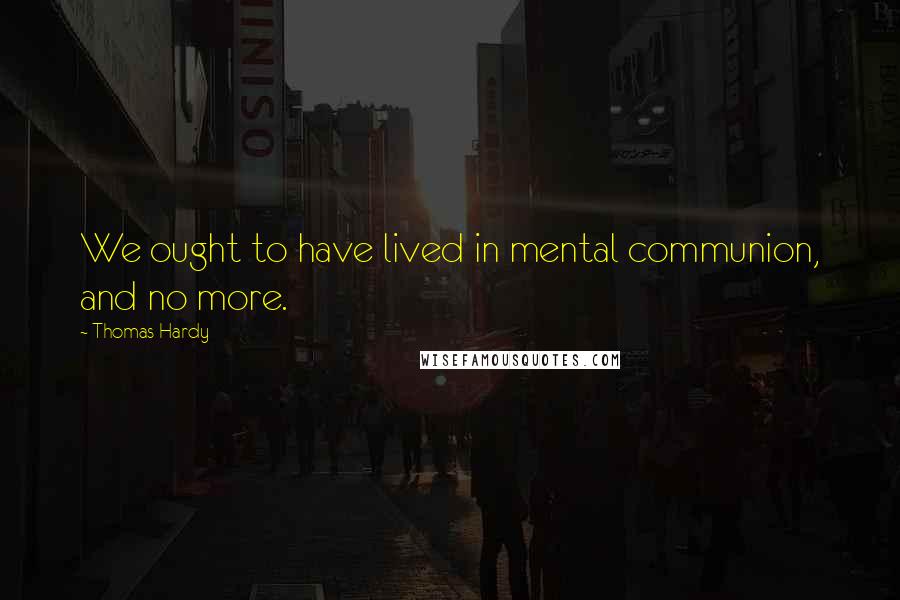 Thomas Hardy Quotes: We ought to have lived in mental communion, and no more.