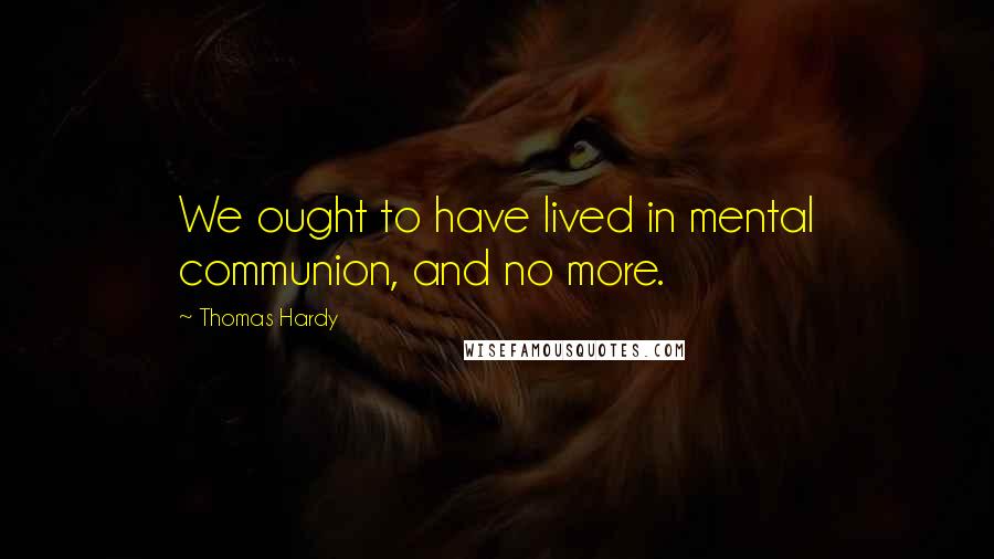 Thomas Hardy Quotes: We ought to have lived in mental communion, and no more.