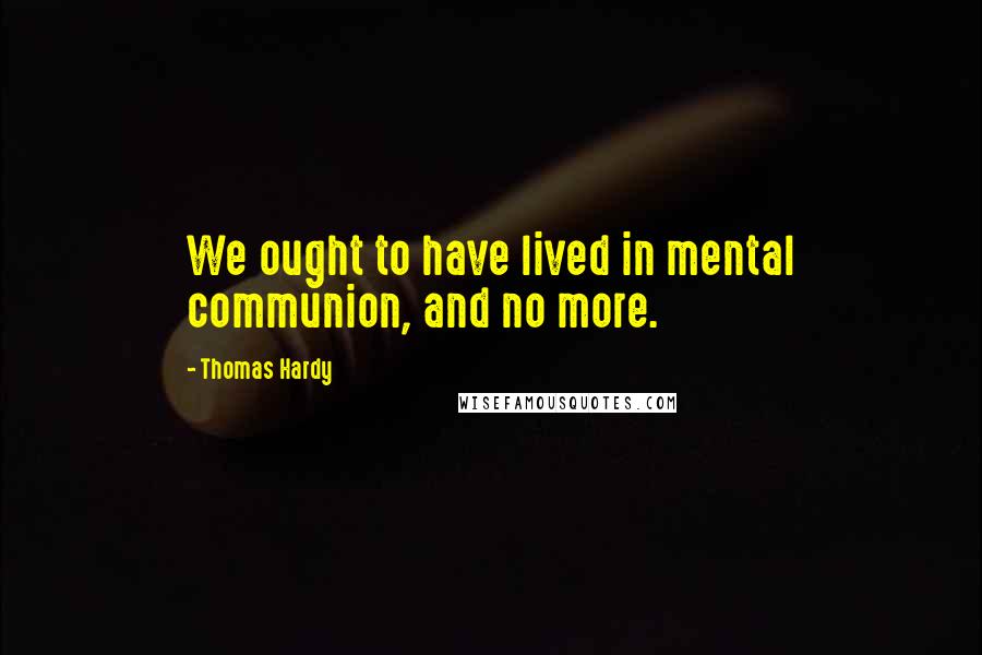 Thomas Hardy Quotes: We ought to have lived in mental communion, and no more.