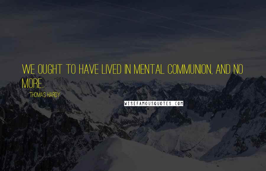 Thomas Hardy Quotes: We ought to have lived in mental communion, and no more.