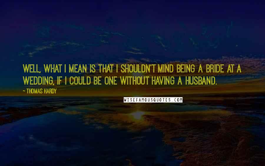 Thomas Hardy Quotes: Well, what I mean is that I shouldn't mind being a bride at a wedding, if I could be one without having a husband.