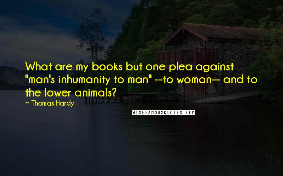 Thomas Hardy Quotes: What are my books but one plea against "man's inhumanity to man" --to woman-- and to the lower animals?