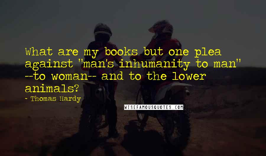 Thomas Hardy Quotes: What are my books but one plea against "man's inhumanity to man" --to woman-- and to the lower animals?