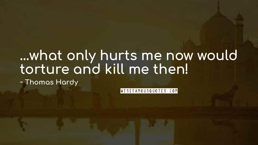 Thomas Hardy Quotes: ...what only hurts me now would torture and kill me then!