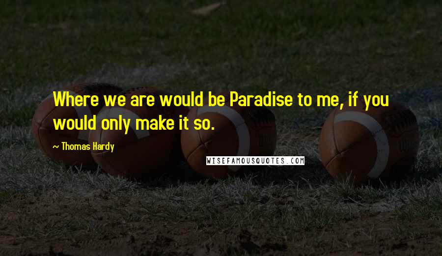 Thomas Hardy Quotes: Where we are would be Paradise to me, if you would only make it so.