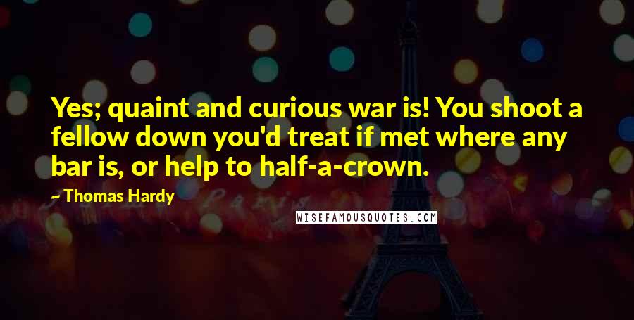 Thomas Hardy Quotes: Yes; quaint and curious war is! You shoot a fellow down you'd treat if met where any bar is, or help to half-a-crown.