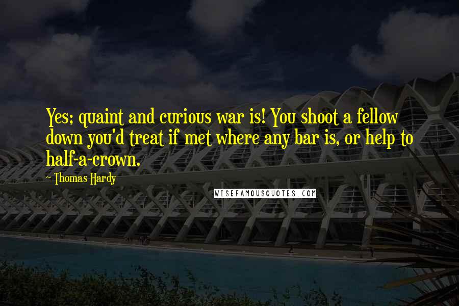 Thomas Hardy Quotes: Yes; quaint and curious war is! You shoot a fellow down you'd treat if met where any bar is, or help to half-a-crown.