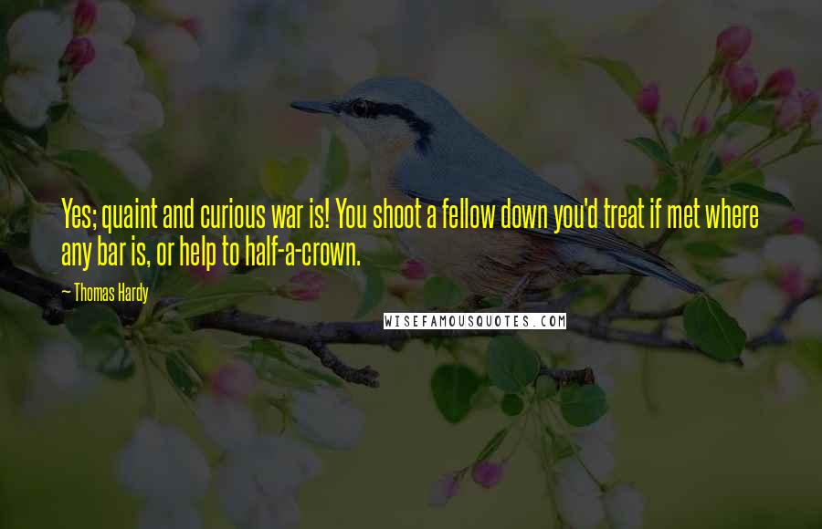 Thomas Hardy Quotes: Yes; quaint and curious war is! You shoot a fellow down you'd treat if met where any bar is, or help to half-a-crown.