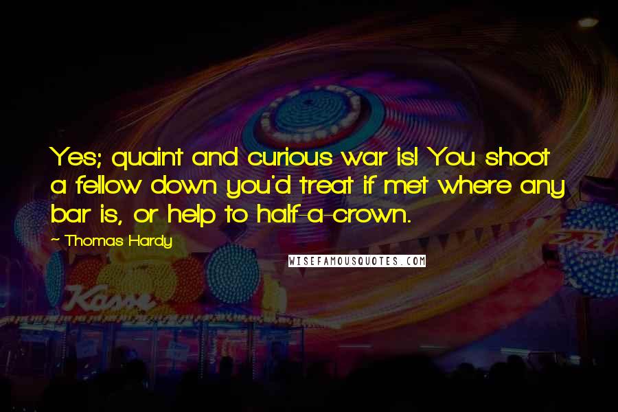 Thomas Hardy Quotes: Yes; quaint and curious war is! You shoot a fellow down you'd treat if met where any bar is, or help to half-a-crown.