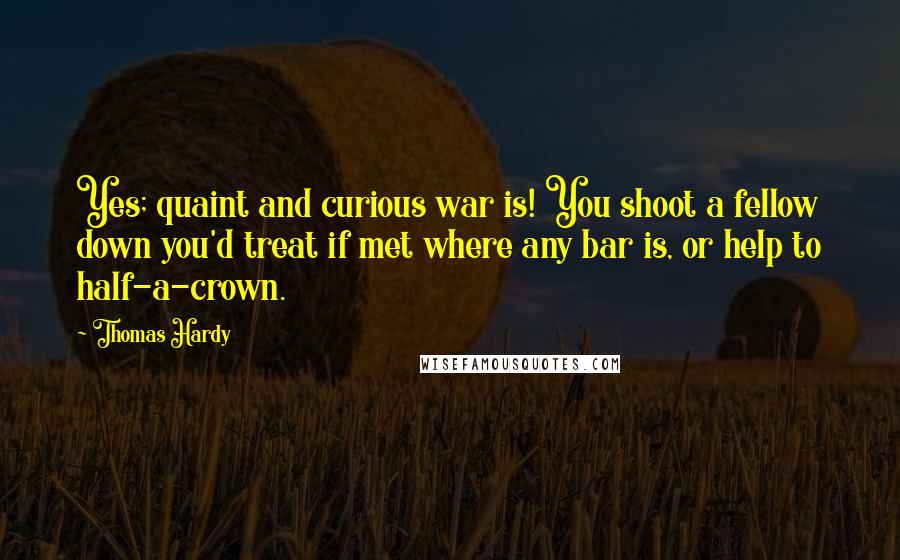 Thomas Hardy Quotes: Yes; quaint and curious war is! You shoot a fellow down you'd treat if met where any bar is, or help to half-a-crown.