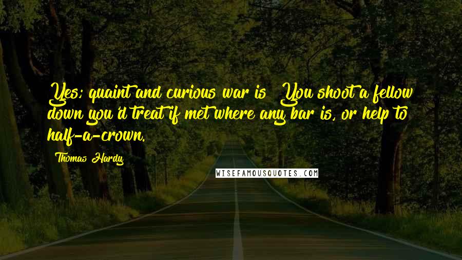 Thomas Hardy Quotes: Yes; quaint and curious war is! You shoot a fellow down you'd treat if met where any bar is, or help to half-a-crown.