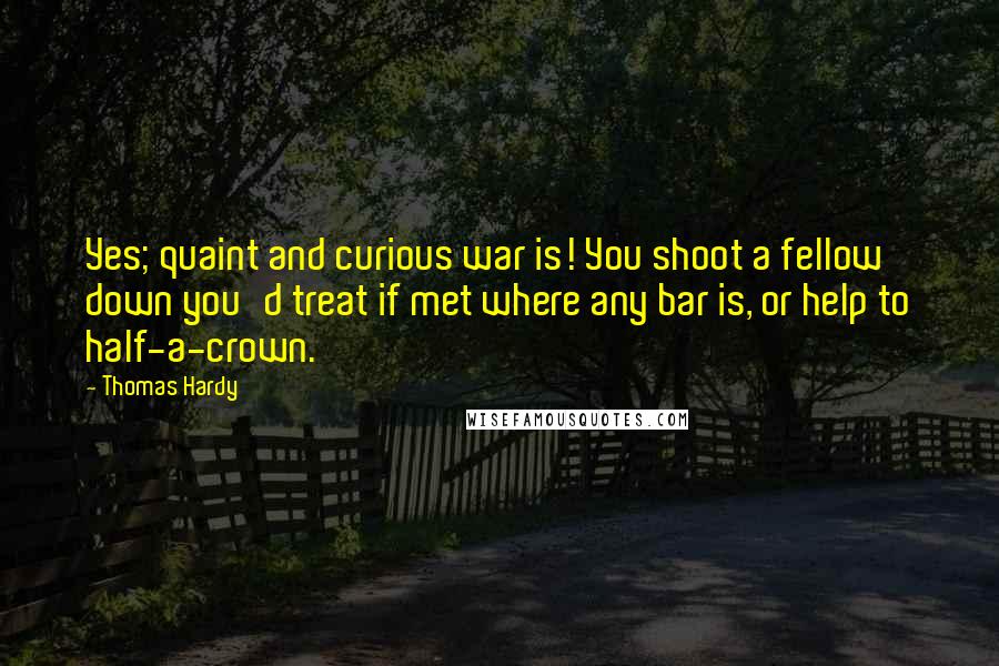 Thomas Hardy Quotes: Yes; quaint and curious war is! You shoot a fellow down you'd treat if met where any bar is, or help to half-a-crown.