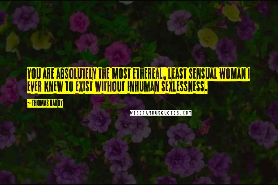 Thomas Hardy Quotes: You are absolutely the most ethereal, least sensual woman I ever knew to exist without inhuman sexlessness.