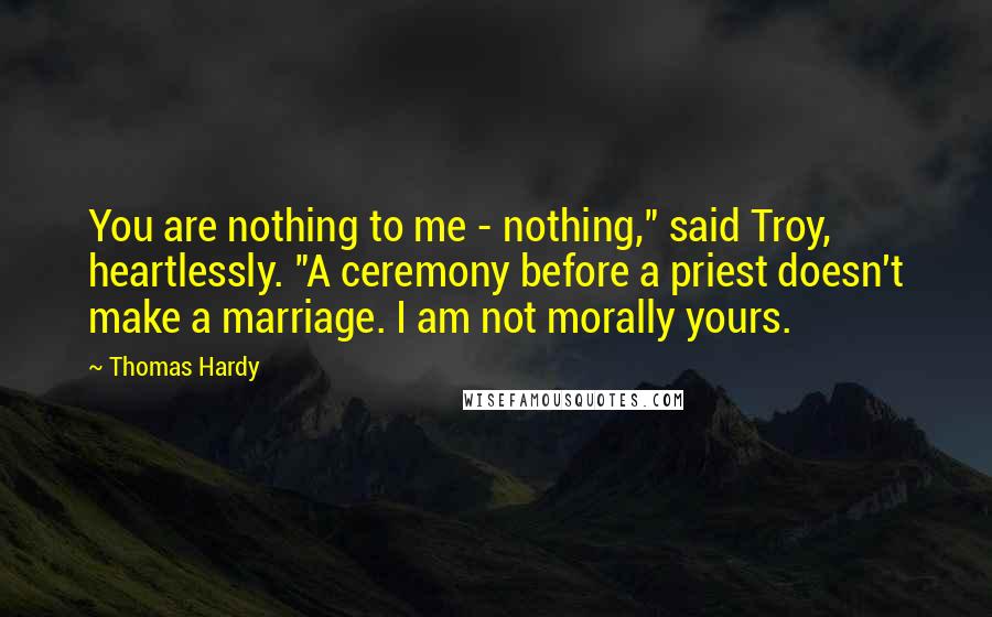 Thomas Hardy Quotes: You are nothing to me - nothing," said Troy, heartlessly. "A ceremony before a priest doesn't make a marriage. I am not morally yours.