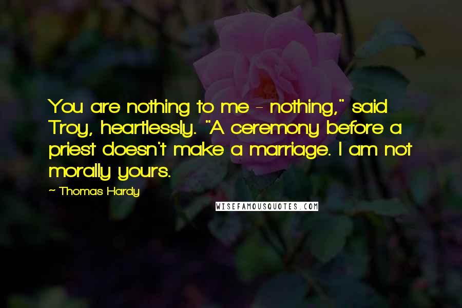 Thomas Hardy Quotes: You are nothing to me - nothing," said Troy, heartlessly. "A ceremony before a priest doesn't make a marriage. I am not morally yours.