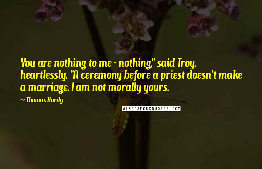 Thomas Hardy Quotes: You are nothing to me - nothing," said Troy, heartlessly. "A ceremony before a priest doesn't make a marriage. I am not morally yours.