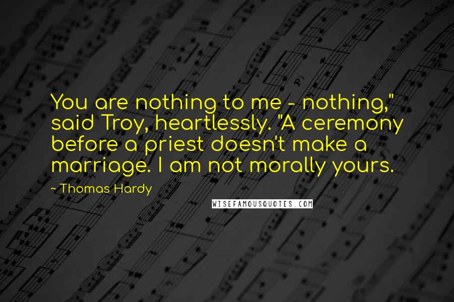 Thomas Hardy Quotes: You are nothing to me - nothing," said Troy, heartlessly. "A ceremony before a priest doesn't make a marriage. I am not morally yours.