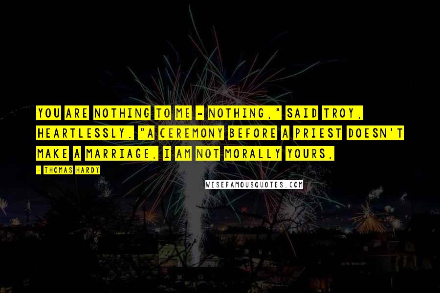 Thomas Hardy Quotes: You are nothing to me - nothing," said Troy, heartlessly. "A ceremony before a priest doesn't make a marriage. I am not morally yours.