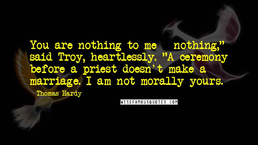 Thomas Hardy Quotes: You are nothing to me - nothing," said Troy, heartlessly. "A ceremony before a priest doesn't make a marriage. I am not morally yours.