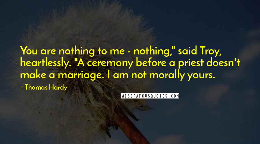 Thomas Hardy Quotes: You are nothing to me - nothing," said Troy, heartlessly. "A ceremony before a priest doesn't make a marriage. I am not morally yours.