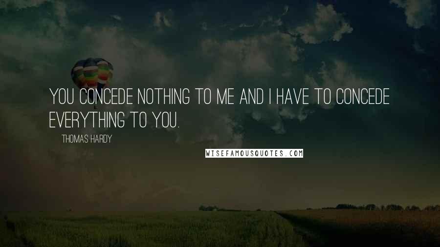 Thomas Hardy Quotes: You concede nothing to me and I have to concede everything to you.