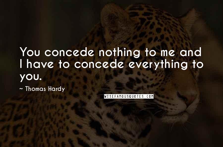 Thomas Hardy Quotes: You concede nothing to me and I have to concede everything to you.