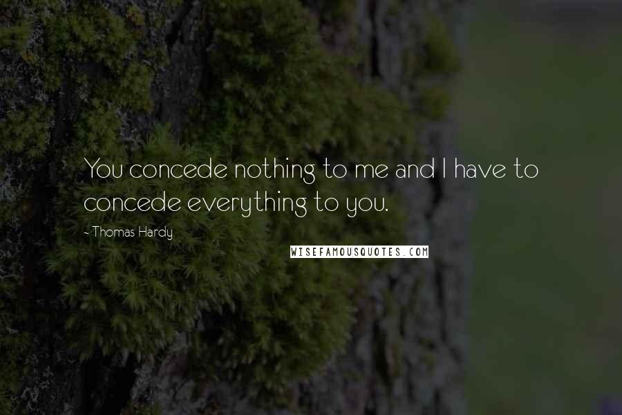 Thomas Hardy Quotes: You concede nothing to me and I have to concede everything to you.