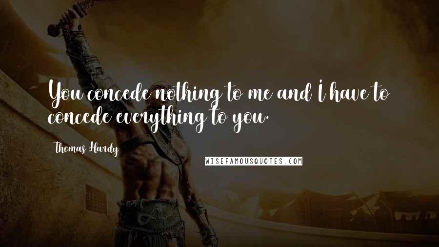 Thomas Hardy Quotes: You concede nothing to me and I have to concede everything to you.