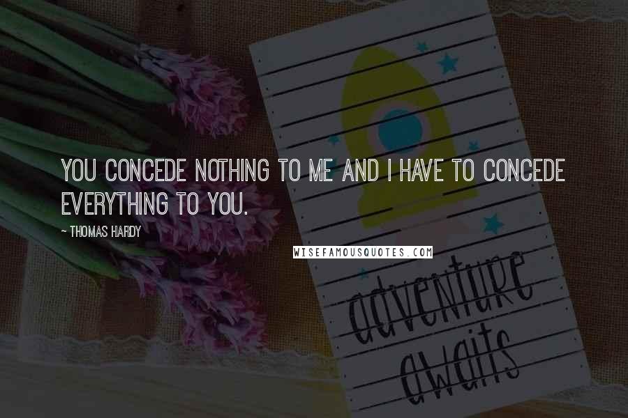 Thomas Hardy Quotes: You concede nothing to me and I have to concede everything to you.