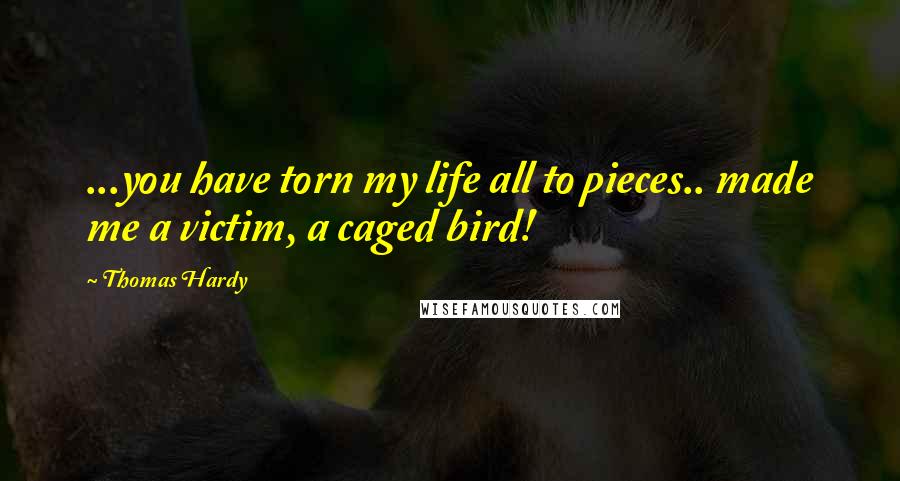 Thomas Hardy Quotes: ...you have torn my life all to pieces.. made me a victim, a caged bird!