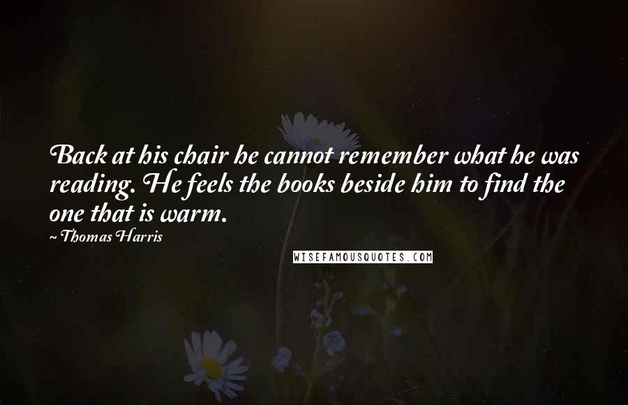Thomas Harris Quotes: Back at his chair he cannot remember what he was reading. He feels the books beside him to find the one that is warm.