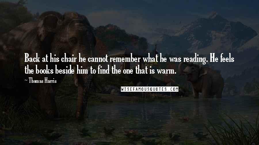 Thomas Harris Quotes: Back at his chair he cannot remember what he was reading. He feels the books beside him to find the one that is warm.