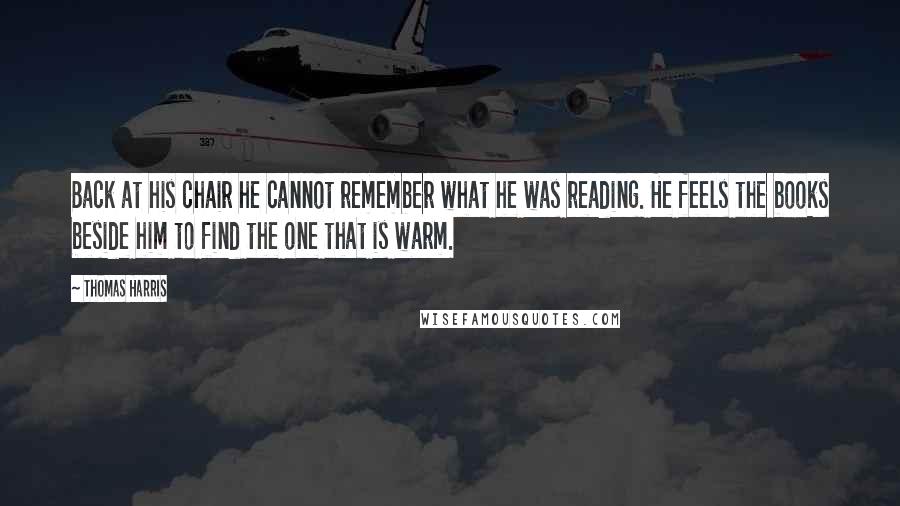 Thomas Harris Quotes: Back at his chair he cannot remember what he was reading. He feels the books beside him to find the one that is warm.