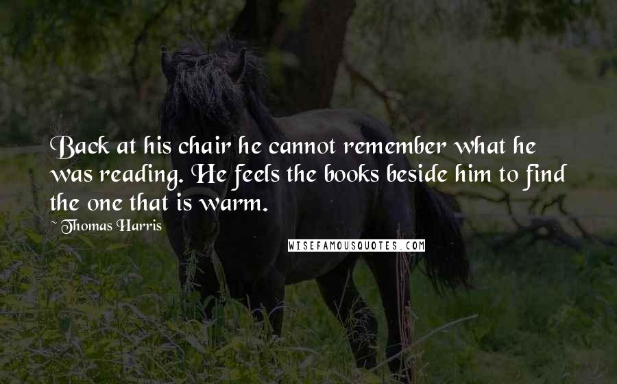 Thomas Harris Quotes: Back at his chair he cannot remember what he was reading. He feels the books beside him to find the one that is warm.