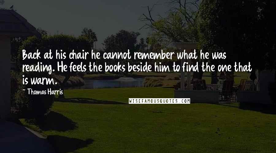 Thomas Harris Quotes: Back at his chair he cannot remember what he was reading. He feels the books beside him to find the one that is warm.